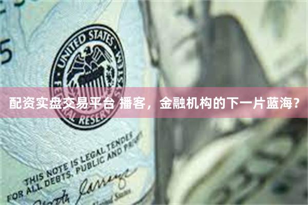 配资实盘交易平台 播客，金融机构的下一片蓝海？