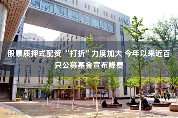 股票质押式配资 “打折”力度加大 今年以来近百只公募基金宣布降费