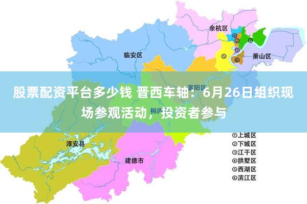 股票配资平台多少钱 晋西车轴：6月26日组织现场参观活动，投资者参与