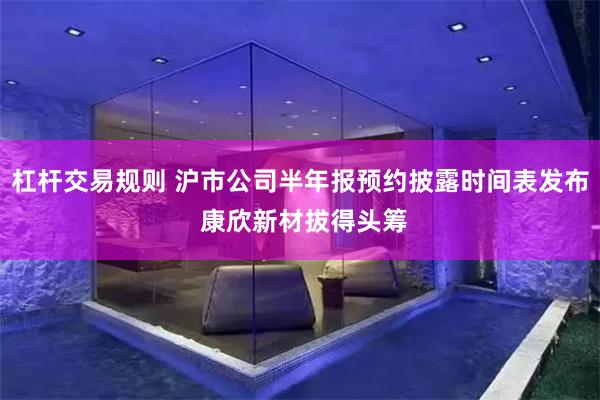 杠杆交易规则 沪市公司半年报预约披露时间表发布 康欣新材拔得头筹