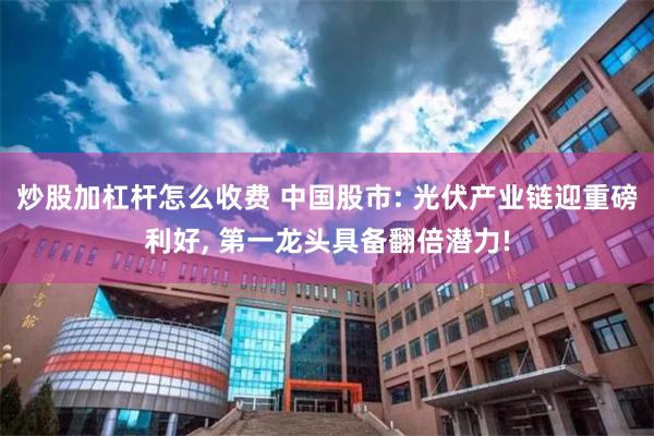 炒股加杠杆怎么收费 中国股市: 光伏产业链迎重磅利好, 第一龙头具备翻倍潜力!