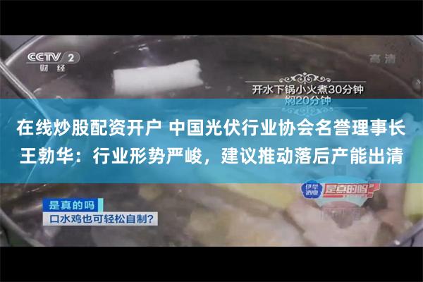 在线炒股配资开户 中国光伏行业协会名誉理事长王勃华：行业形势严峻，建议推动落后产能出清