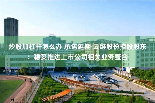 炒股加杠杆怎么办 承诺延期 云维股份控股股东：稳妥推进上市公司相关业务整合