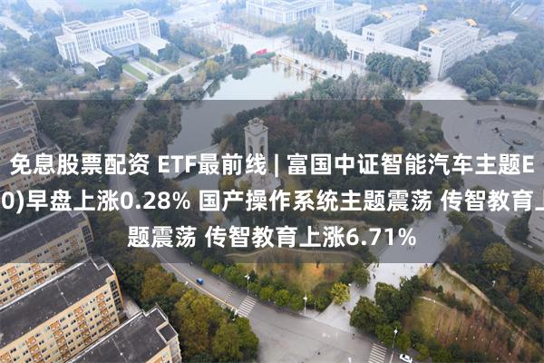 免息股票配资 ETF最前线 | 富国中证智能汽车主题ETF(515250)早盘上涨0.28% 国产操作系统主题震荡 传智教育上涨6.71%