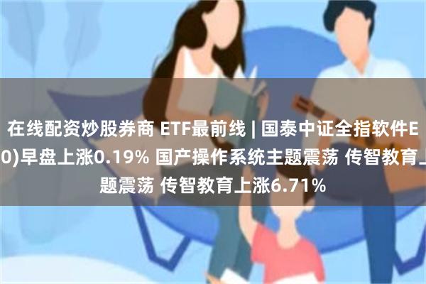 在线配资炒股券商 ETF最前线 | 国泰中证全指软件ETF(515230)早盘上涨0.19% 国产操作系统主题震荡 传智教育上涨6.71%