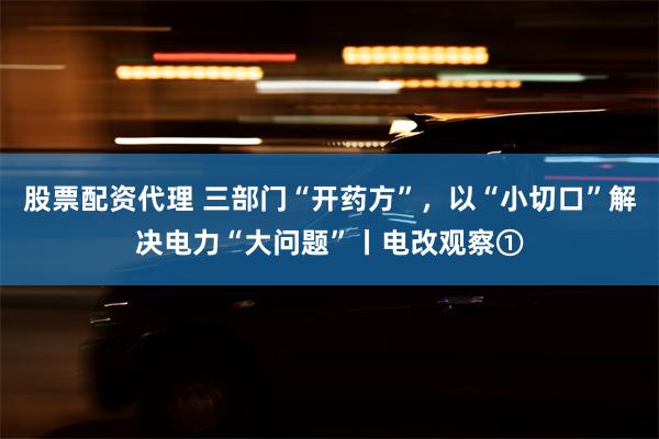 股票配资代理 三部门“开药方”，以“小切口”解决电力“大问题”丨电改观察①