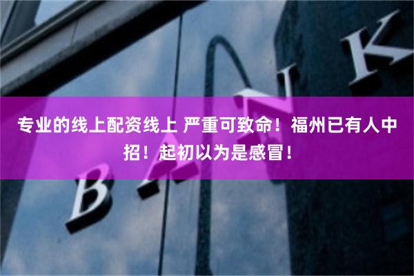 专业的线上配资线上 严重可致命！福州已有人中招！起初以为是感冒！