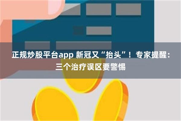 正规炒股平台app 新冠又“抬头”！专家提醒：三个治疗误区要警惕