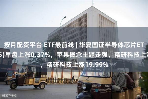 按月配资平台 ETF最前线 | 华夏国证半导体芯片ETF(159995)早盘上涨0.37%，苹果概念主题走强，精研科技上涨19.99%