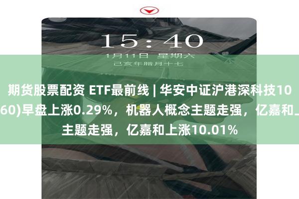 期货股票配资 ETF最前线 | 华安中证沪港深科技100ETF(517360)早盘上涨0.29%，机器人概念主题走强，亿嘉和上涨10.01%