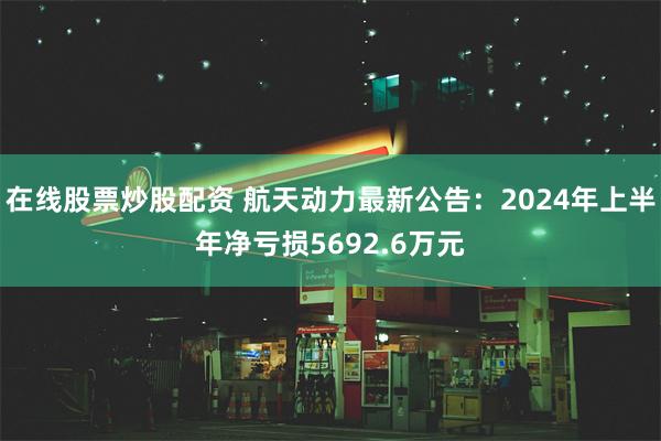 在线股票炒股配资 航天动力最新公告：2024年上半年净亏损5692.6万元