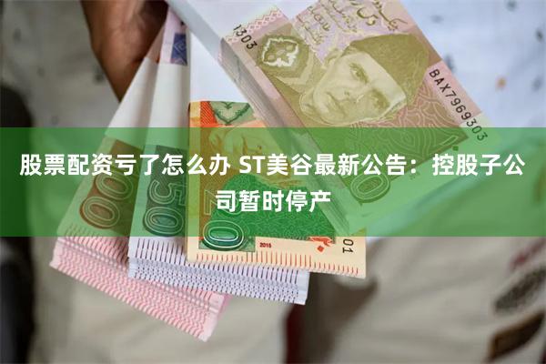 股票配资亏了怎么办 ST美谷最新公告：控股子公司暂时停产