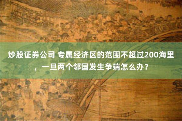 炒股证券公司 专属经济区的范围不超过200海里，一旦两个邻国发生争端怎么办？