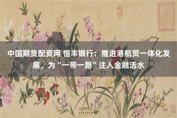 中国期货配资网 恒丰银行：推进港航贸一体化发展，为“一带一路”注入金融活水