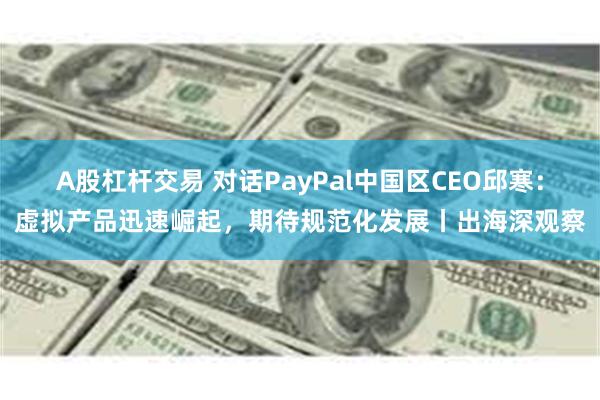 A股杠杆交易 对话PayPal中国区CEO邱寒：虚拟产品迅速崛起，期待规范化发展丨出海深观察