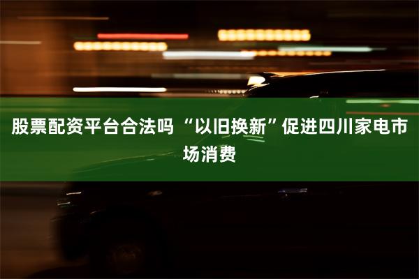 股票配资平台合法吗 “以旧换新”促进四川家电市场消费