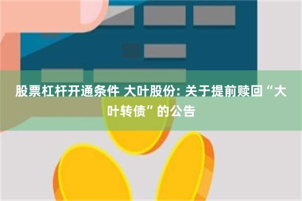 股票杠杆开通条件 大叶股份: 关于提前赎回“大叶转债”的公告