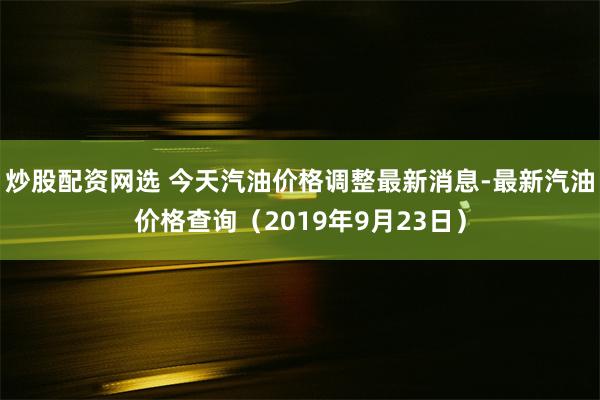 炒股配资网选 今天汽油价格调整最新消息-最新汽油价格查询（2019年9月23日）