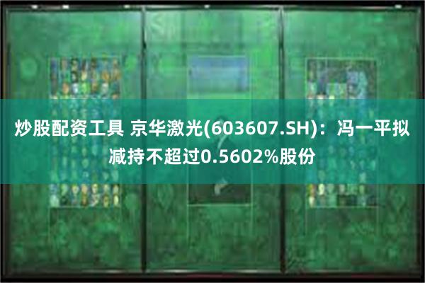 炒股配资工具 京华激光(603607.SH)：冯一平拟减持不超过0.5602%股份