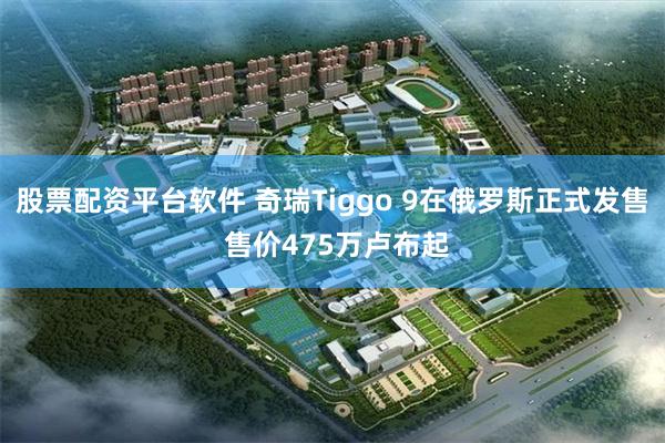 股票配资平台软件 奇瑞Tiggo 9在俄罗斯正式发售 售价475万卢布起