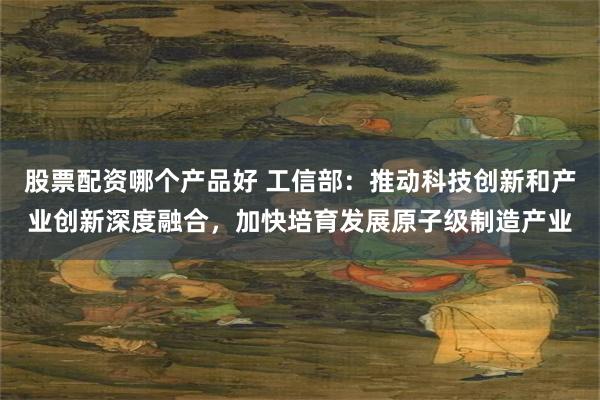 股票配资哪个产品好 工信部：推动科技创新和产业创新深度融合，加快培育发展原子级制造产业