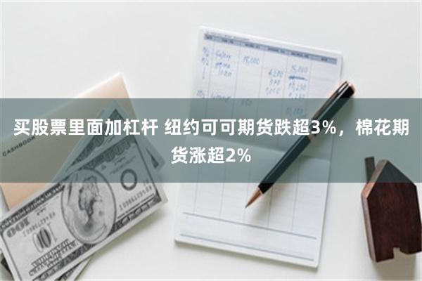 买股票里面加杠杆 纽约可可期货跌超3%，棉花期货涨超2%