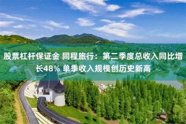 股票杠杆保证金 同程旅行：第二季度总收入同比增长48% 单季收入规模创历史新高