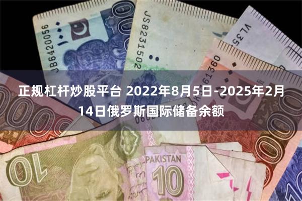 正规杠杆炒股平台 2022年8月5日-2025年2月14日俄罗斯国际储备余额