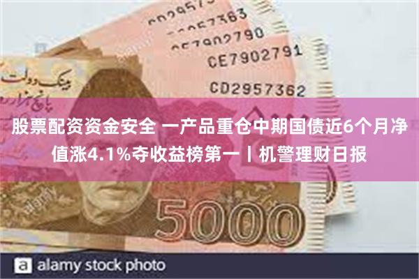 股票配资资金安全 一产品重仓中期国债近6个月净值涨4.1%夺收益榜第一丨机警理财日报