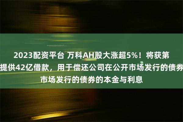 2023配资平台 万科AH股大涨超5%！将获第一大股东深铁提供42亿借款，用于偿还公司在公开市场发行的债券的本金与利息