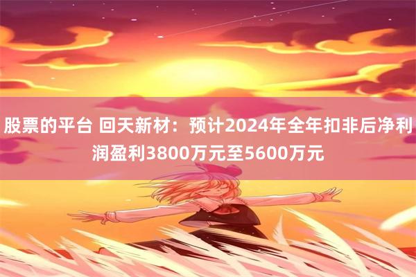 股票的平台 回天新材：预计2024年全年扣非后净利润盈利3800万元至5600万元