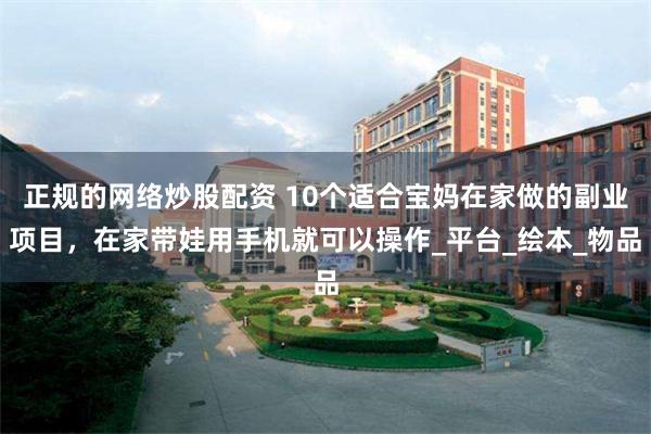 正规的网络炒股配资 10个适合宝妈在家做的副业项目，在家带娃用手机就可以操作_平台_绘本_物品